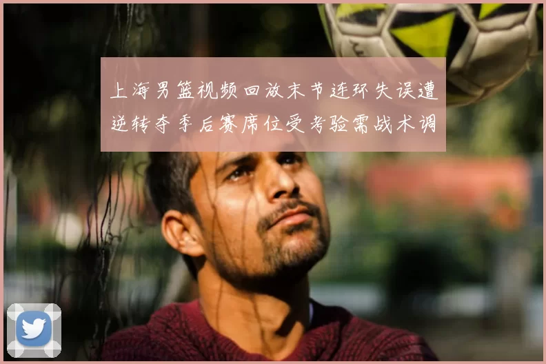 上海男篮视频回放末节连环失误遭逆转夺季后赛席位受考验需战术调整