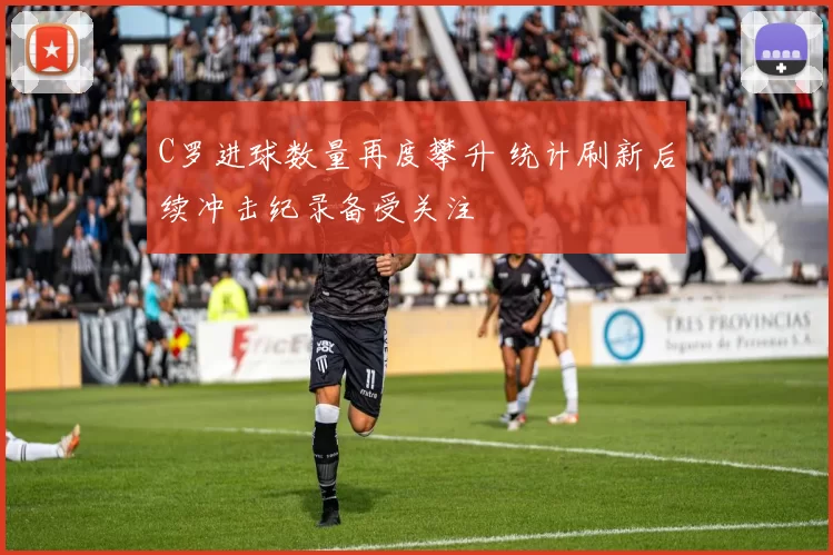 C罗进球数量再度攀升 统计刷新后续冲击纪录备受关注