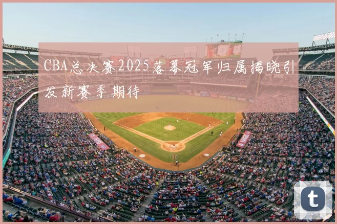 CBA总决赛2025落幕冠军归属揭晓引发新赛季期待