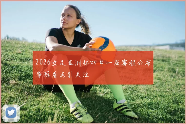 2026女足亚洲杯四年一届赛程公布争冠看点引关注
