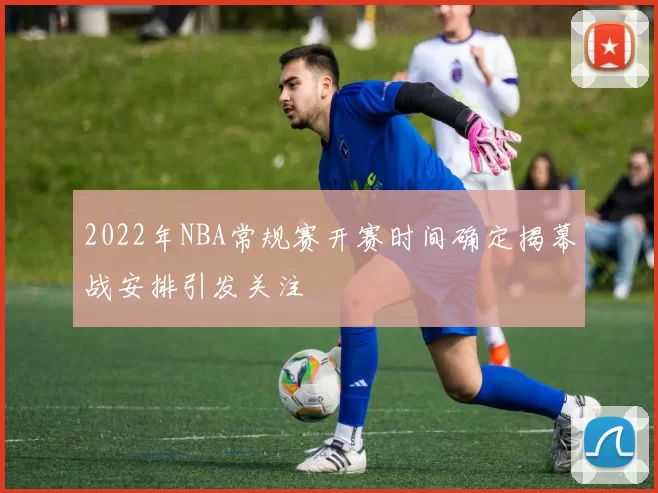 2022年NBA常规赛开赛时间确定揭幕战安排引发关注