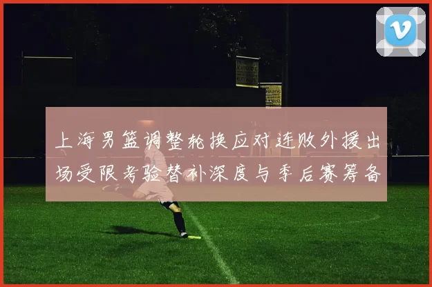 上海男篮调整轮换应对连败外援出场受限考验替补深度与季后赛筹备