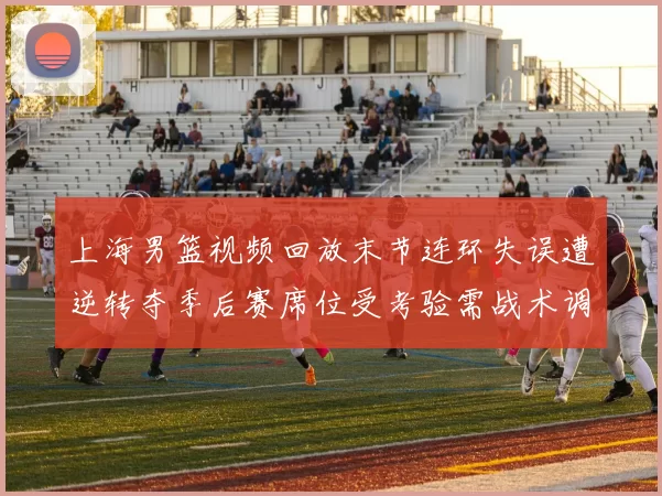 上海男篮视频回放末节连环失误遭逆转夺季后赛席位受考验需战术调整