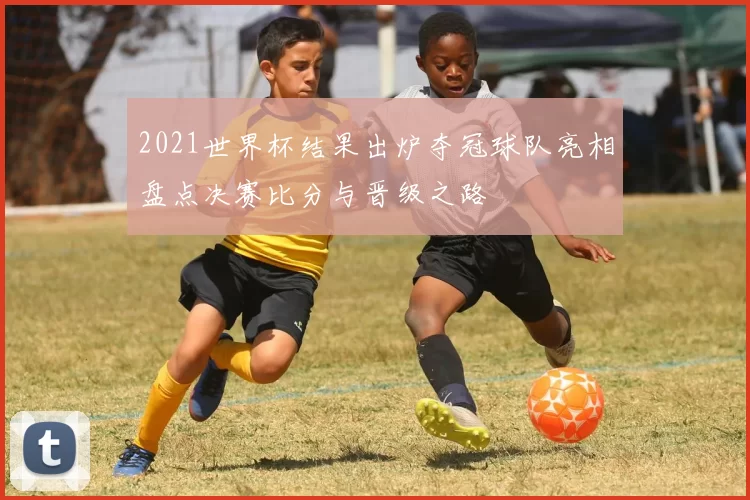 2021世界杯结果出炉夺冠球队亮相盘点决赛比分与晋级之路