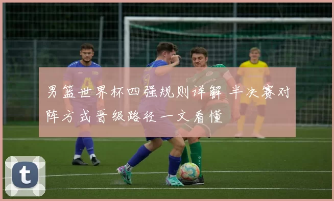 男篮世界杯四强规则详解 半决赛对阵方式晋级路径一文看懂