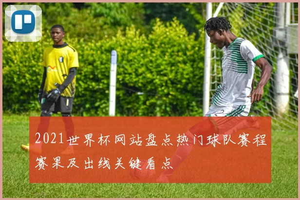 2021世界杯网站盘点热门球队赛程赛果及出线关键看点