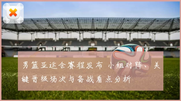 男篮亚运会赛程发布 小组对阵、关键晋级场次与备战看点分析