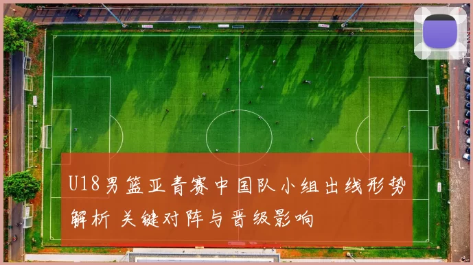 U18男篮亚青赛中国队小组出线形势解析 关键对阵与晋级影响