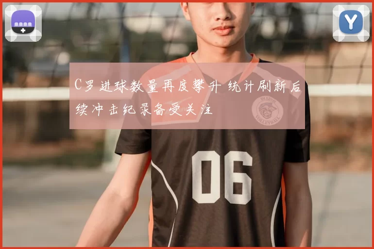 C罗进球数量再度攀升 统计刷新后续冲击纪录备受关注