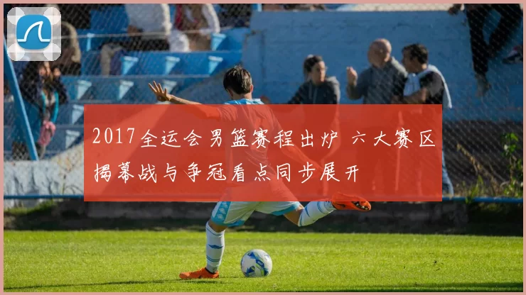 2017全运会男篮赛程出炉 六大赛区揭幕战与争冠看点同步展开