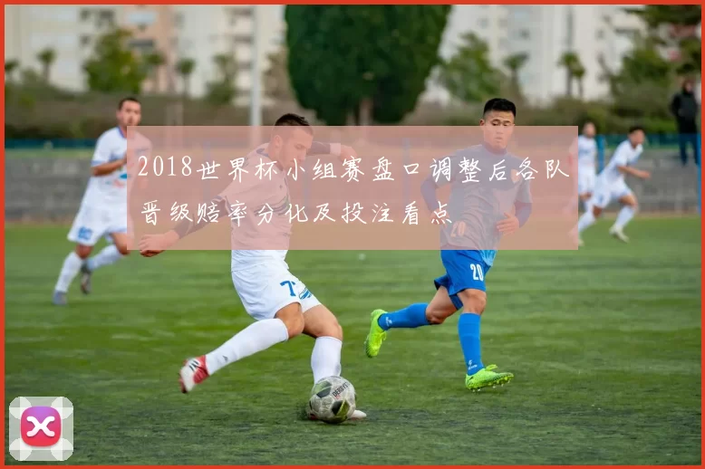 2018世界杯小组赛盘口调整后各队晋级赔率分化及投注看点