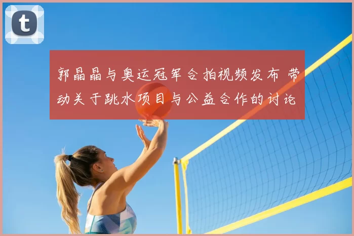 郭晶晶与奥运冠军合拍视频发布 带动关于跳水项目与公益合作的讨论