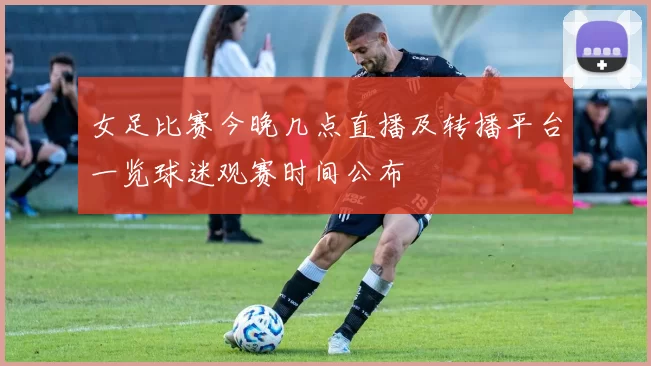 女足比赛今晚几点直播及转播平台一览球迷观赛时间公布