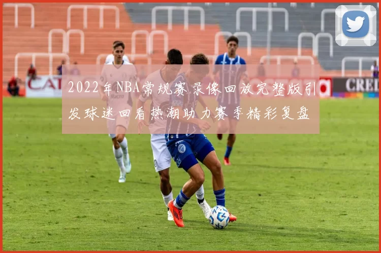 2022年NBA常规赛录像回放完整版引发球迷回看热潮助力赛季精彩复盘