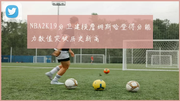 NBA2K19分卫建模詹姆斯哈登得分能力数值突破历史新高