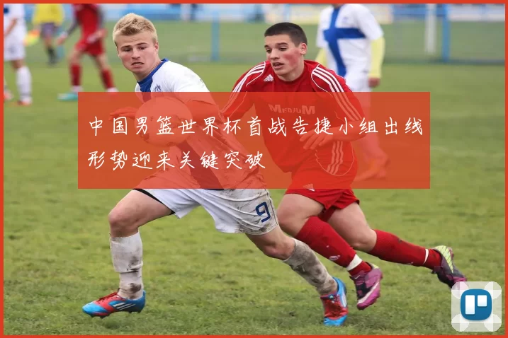 中国男篮世界杯首战告捷小组出线形势迎来关键突破