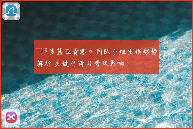 U18男篮亚青赛中国队小组出线形势解析 关键对阵与晋级影响