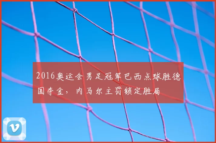 2016奥运会男足冠军巴西点球胜德国夺金，内马尔主罚锁定胜局