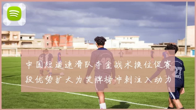 中国短道速滑队夺金战术换位促赛段优势扩大为奖牌榜冲刺注入动力