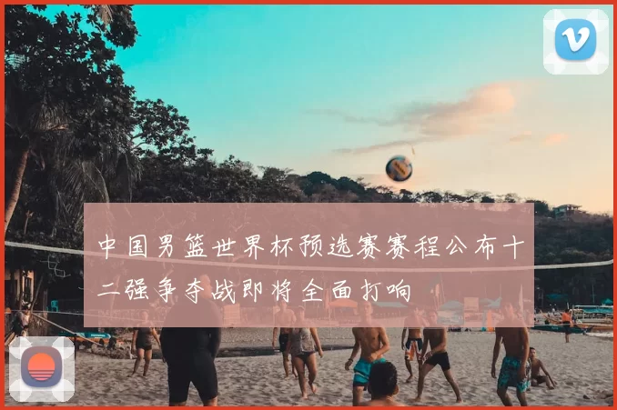 中国男篮世界杯预选赛赛程公布十二强争夺战即将全面打响