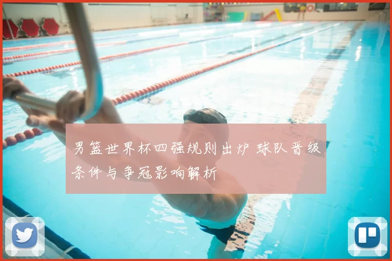 男篮世界杯四强规则出炉 球队晋级条件与争冠影响解析