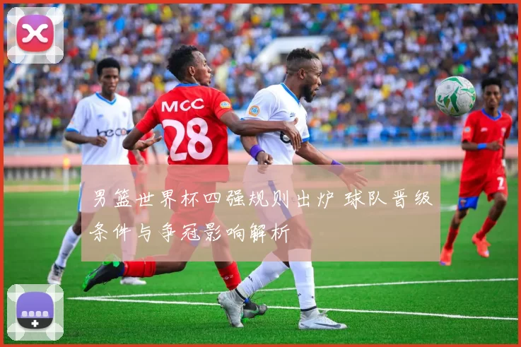 男篮世界杯四强规则出炉 球队晋级条件与争冠影响解析