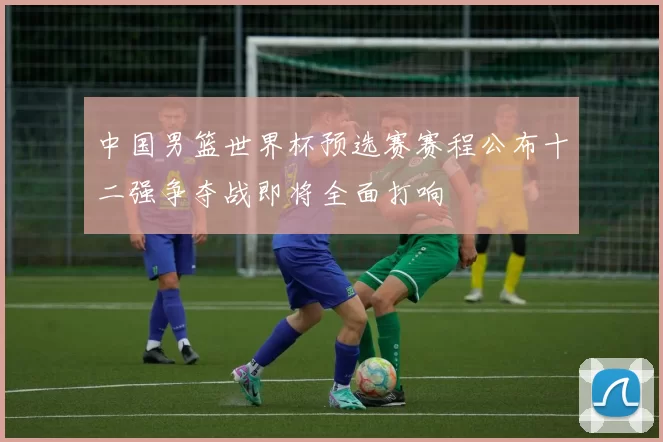 中国男篮世界杯预选赛赛程公布十二强争夺战即将全面打响
