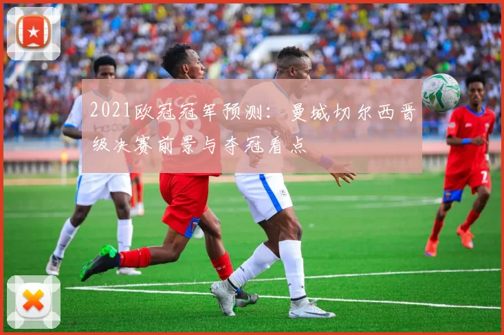 2021欧冠冠军预测：曼城切尔西晋级决赛前景与夺冠看点