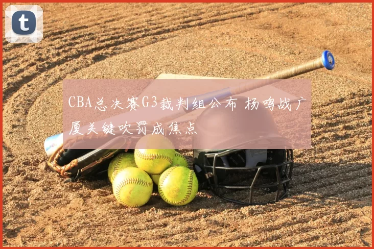 CBA总决赛G3裁判组公布 杨鸣战广厦关键吹罚成焦点
