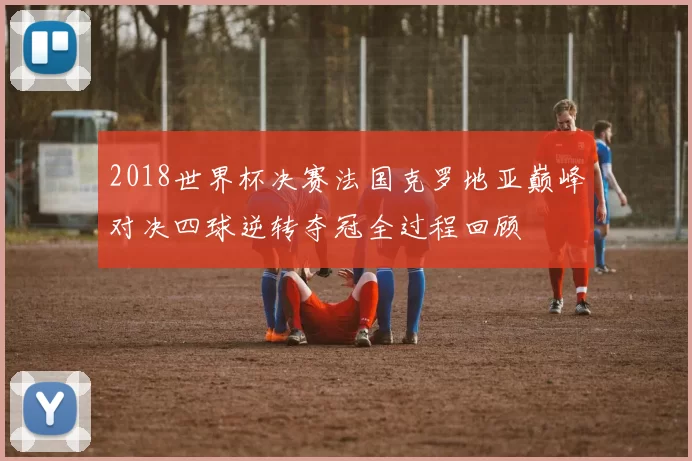 2018世界杯决赛法国克罗地亚巅峰对决四球逆转夺冠全过程回顾