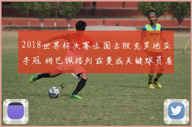 2018世界杯决赛法国击败克罗地亚夺冠 姆巴佩格列兹曼成关键球员看点