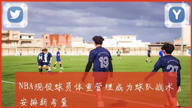 NBA现役球员体重管理成为球队战术安排新考量