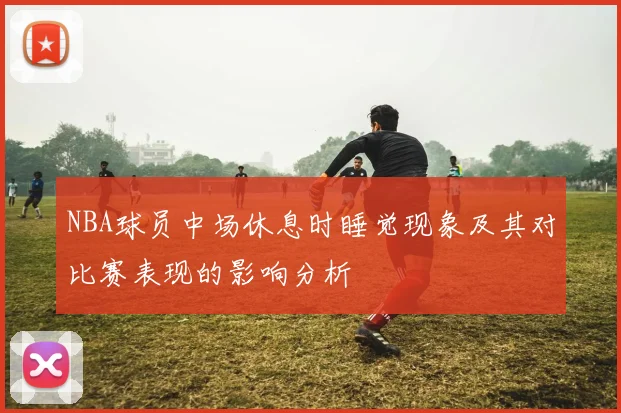 NBA球员中场休息时睡觉现象及其对比赛表现的影响分析